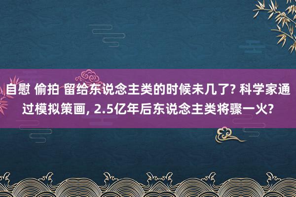 自慰 偷拍 留给东说念主类的时候未几了? 科学家通过模拟策画， 2.5亿年后东说念主类将骤一火?