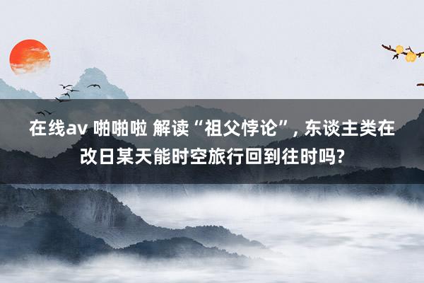 在线av 啪啪啦 解读“祖父悖论”， 东谈主类在改日某天能时空旅行回到往时吗?