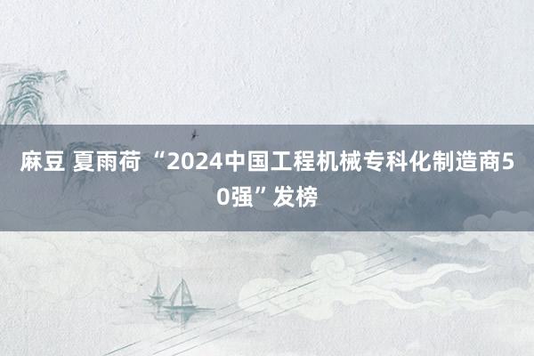 麻豆 夏雨荷 “2024中国工程机械专科化制造商50强”发榜