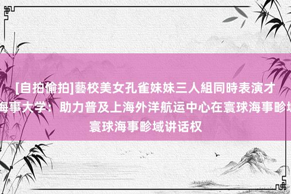 [自拍偷拍]藝校美女孔雀妹妹三人組同時表演才藝 上海海事大学：助力普及上海外洋航运中心在寰球海事畛域讲话权