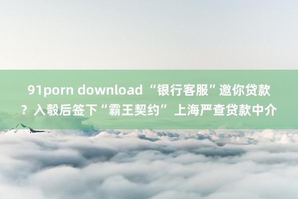 91porn download “银行客服”邀你贷款？入彀后签下“霸王契约” 上海严查贷款中介