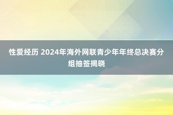 性爱经历 2024年海外网联青少年年终总决赛分组抽签揭晓