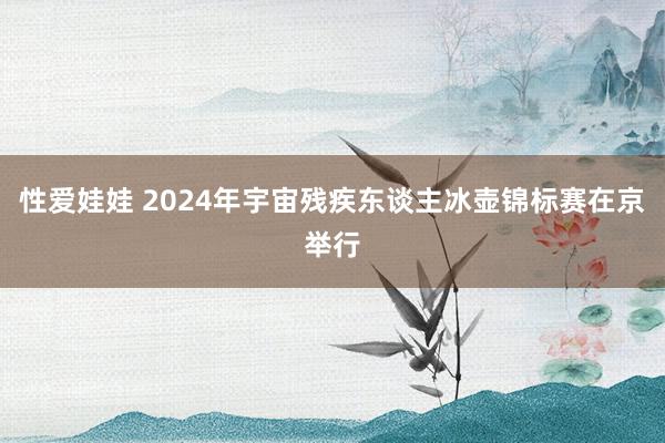 性爱娃娃 2024年宇宙残疾东谈主冰壶锦标赛在京举行