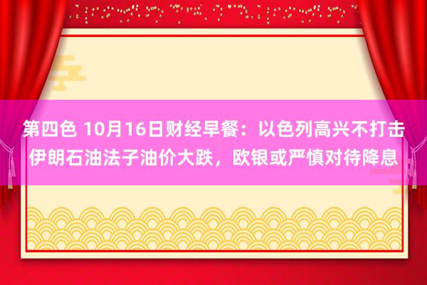 第四色 10月16日财经早餐：以色列高兴不打击伊朗石油法子油价大跌，欧银或严慎对待降息