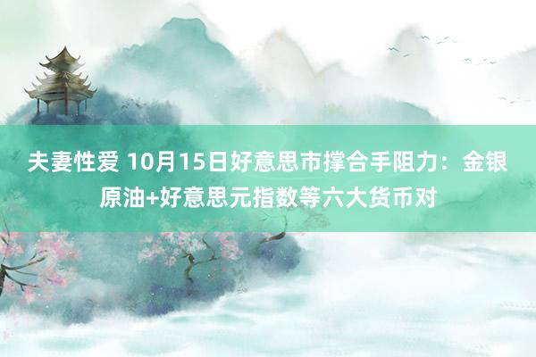 夫妻性爱 10月15日好意思市撑合手阻力：金银原油+好意思元指数等六大货币对