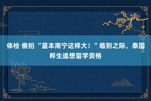 体检 偷拍 “蓝本南宁这样大！”临别之际，泰国粹生追想留学资格