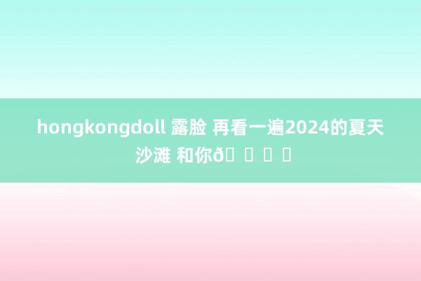 hongkongdoll 露脸 再看一遍2024的夏天 沙滩 和你🏖️