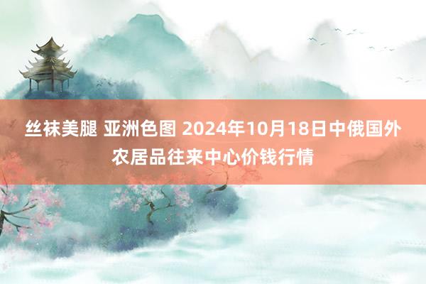 丝袜美腿 亚洲色图 2024年10月18日中俄国外农居品往来中心价钱行情