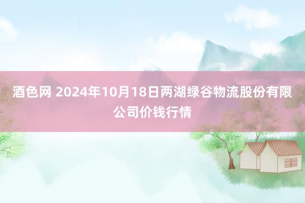 酒色网 2024年10月18日两湖绿谷物流股份有限公司价钱行情