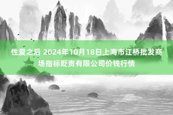 性爱之后 2024年10月18日上海市江桥批发商场指标贬责有限公司价钱行情