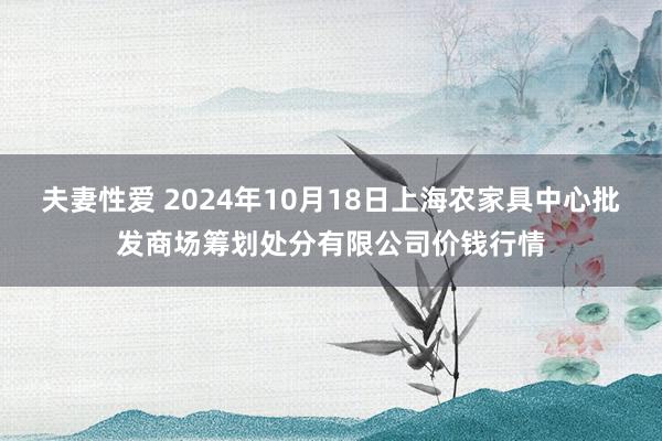 夫妻性爱 2024年10月18日上海农家具中心批发商场筹划处分有限公司价钱行情