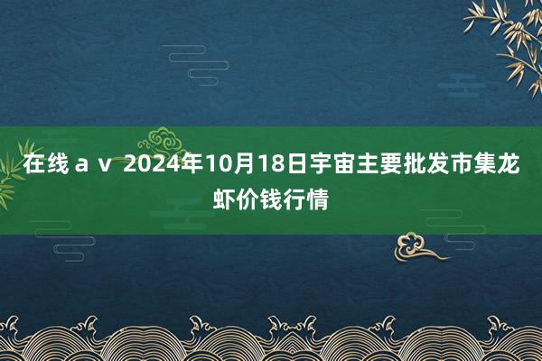 在线ａｖ 2024年10月18日宇宙主要批发市集龙虾价钱行情