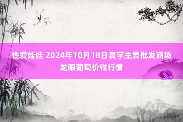 性爱娃娃 2024年10月18日寰宇主要批发商场龙眼葡萄价钱行情