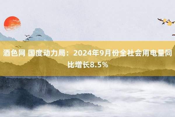 酒色网 国度动力局：2024年9月份全社会用电量同比增长8.5%