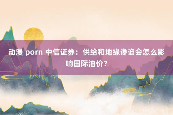 动漫 porn 中信证券：供给和地缘谗谄会怎么影响国际油价？