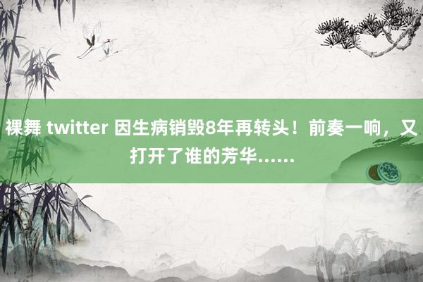 裸舞 twitter 因生病销毁8年再转头！前奏一响，又打开了谁的芳华......