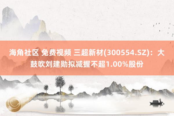 海角社区 免费视频 三超新材(300554.SZ)：大鼓吹刘建勋拟减握不超1.00%股份