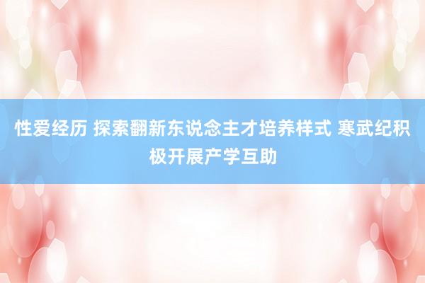 性爱经历 探索翻新东说念主才培养样式 寒武纪积极开展产学互助