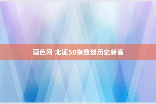 酒色网 北证50指数创历史新高