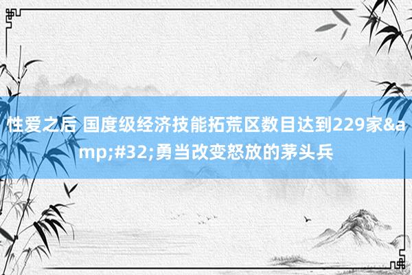 性爱之后 国度级经济技能拓荒区数目达到229家&#32;勇当改变怒放的茅头兵