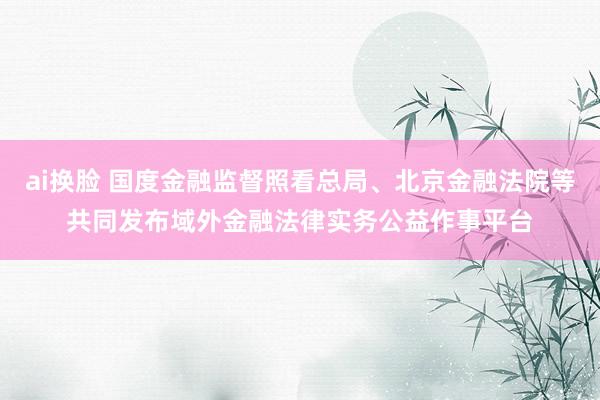 ai换脸 国度金融监督照看总局、北京金融法院等共同发布域外金融法律实务公益作事平台