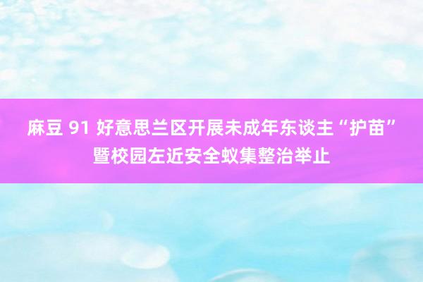 麻豆 91 好意思兰区开展未成年东谈主“护苗”暨校园左近安全蚁集整治举止