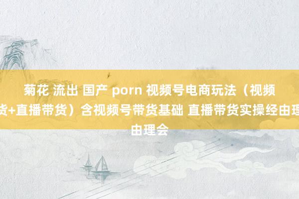 菊花 流出 国产 porn 视频号电商玩法（视频带货+直播带货）含视频号带货基础 直播带货实操经由理会