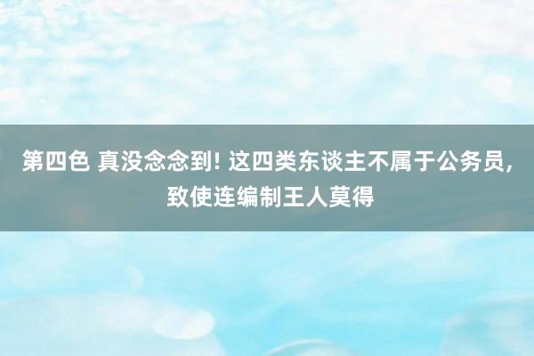 第四色 真没念念到! 这四类东谈主不属于公务员， 致使连编制王人莫得