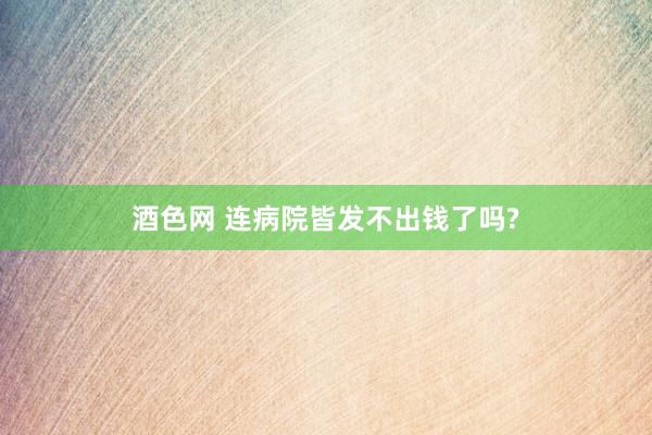 酒色网 连病院皆发不出钱了吗?