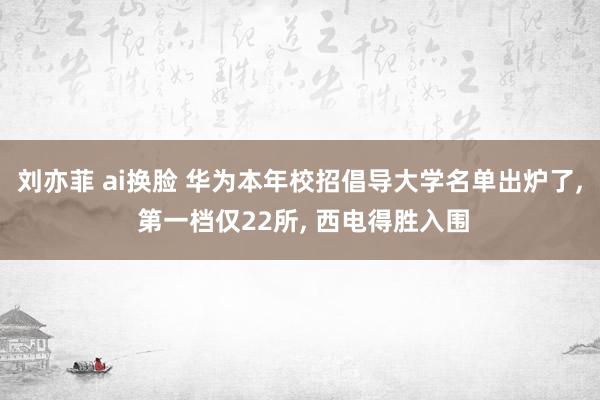 刘亦菲 ai换脸 华为本年校招倡导大学名单出炉了， 第一档仅22所， 西电得胜入围