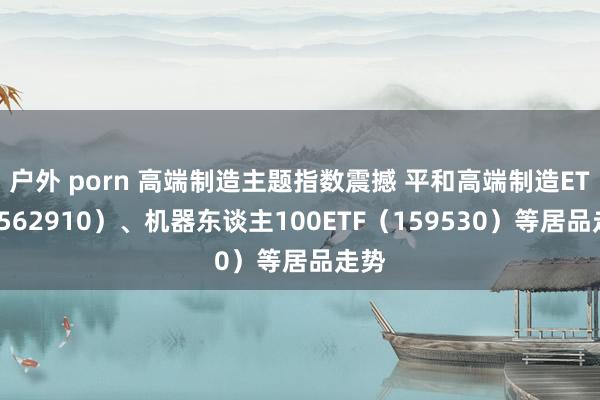 户外 porn 高端制造主题指数震撼 平和高端制造ETF（562910）、机器东谈主100ETF（159530）等居品走势