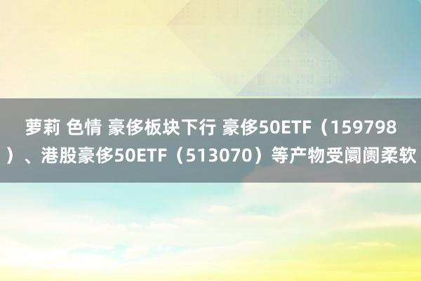 萝莉 色情 豪侈板块下行 豪侈50ETF（159798）、港股豪侈50ETF（513070）等产物受阛阓柔软