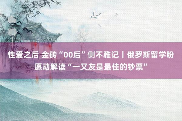 性爱之后 金砖“00后”侧不雅记丨俄罗斯留学盼愿动解读“一又友是最佳的钞票”