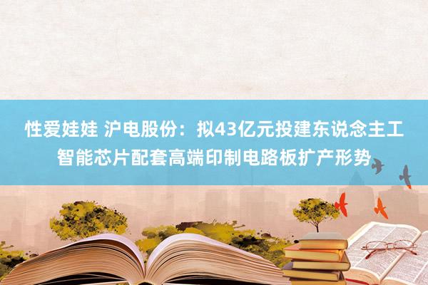 性爱娃娃 沪电股份：拟43亿元投建东说念主工智能芯片配套高端印制电路板扩产形势