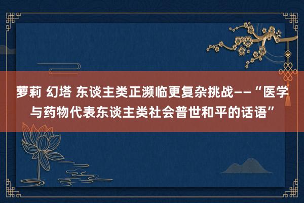 萝莉 幻塔 东谈主类正濒临更复杂挑战——“医学与药物代表东谈主类社会普世和平的话语”