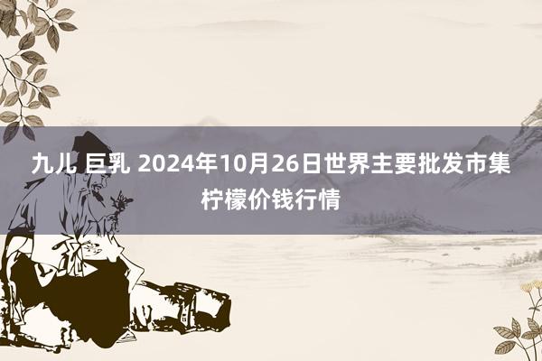 九儿 巨乳 2024年10月26日世界主要批发市集柠檬价钱行情