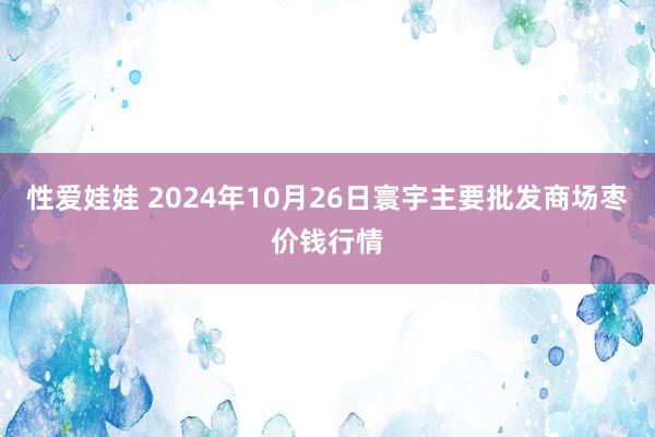 性爱娃娃 2024年10月26日寰宇主要批发商场枣价钱行情