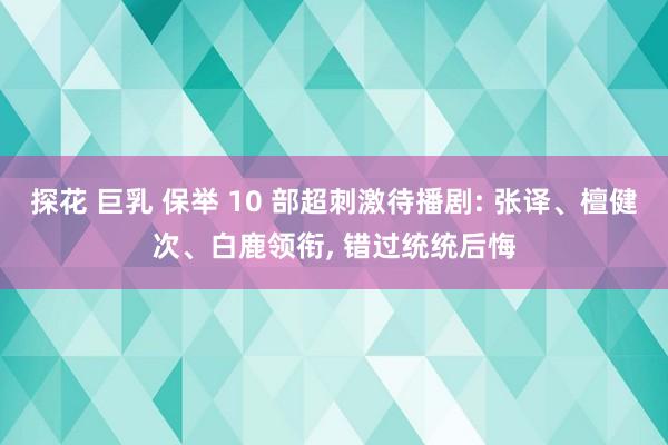 探花 巨乳 保举 10 部超刺激待播剧: 张译、檀健次、白鹿领衔， 错过统统后悔