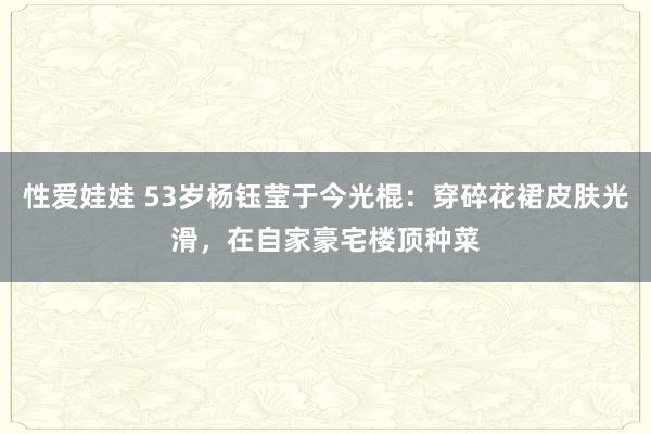 性爱娃娃 53岁杨钰莹于今光棍：穿碎花裙皮肤光滑，在自家豪宅楼顶种菜