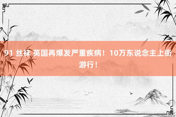 91 丝袜 英国再爆发严重疾病！10万东说念主上街游行！