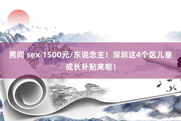 男同 sex 1500元/东说念主！深圳这4个区儿童成长补贴来啦！