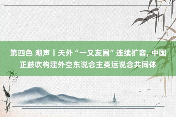 第四色 潮声丨天外“一又友圈”连续扩容， 中国正鼓吹构建外空东说念主类运说念共同体