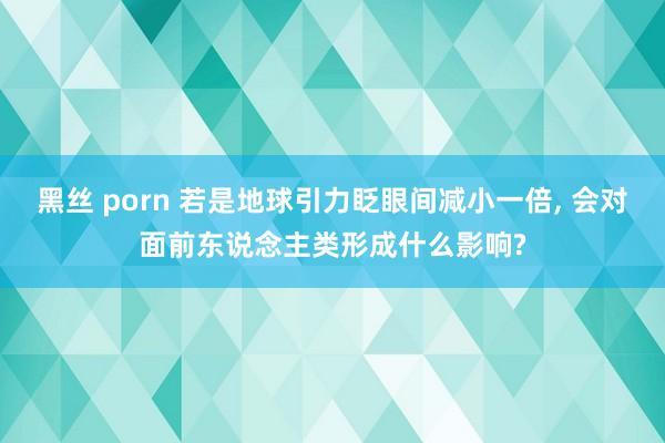 黑丝 porn 若是地球引力眨眼间减小一倍， 会对面前东说念主类形成什么影响?