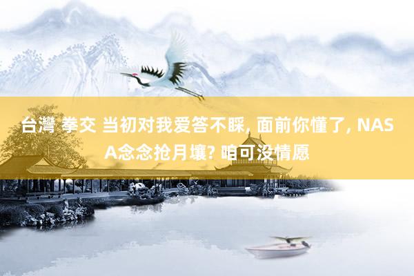 台灣 拳交 当初对我爱答不睬， 面前你懂了， NASA念念抢月壤? 咱可没情愿