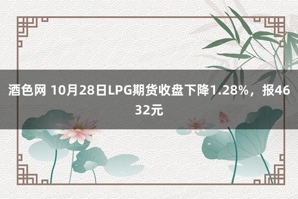 酒色网 10月28日LPG期货收盘下降1.28%，报4632元