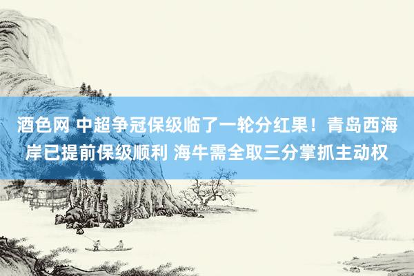 酒色网 中超争冠保级临了一轮分红果！青岛西海岸已提前保级顺利 海牛需全取三分掌抓主动权