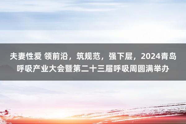 夫妻性爱 领前沿，筑规范，强下层，2024青岛呼吸产业大会暨第二十三届呼吸周圆满举办