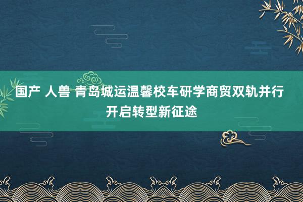 国产 人兽 青岛城运温馨校车研学商贸双轨并行 开启转型新征途