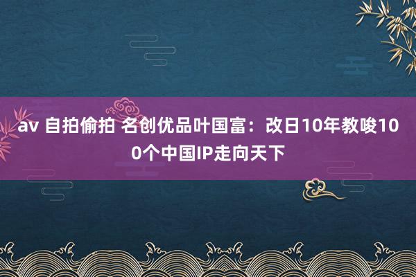 av 自拍偷拍 名创优品叶国富：改日10年教唆100个中国IP走向天下