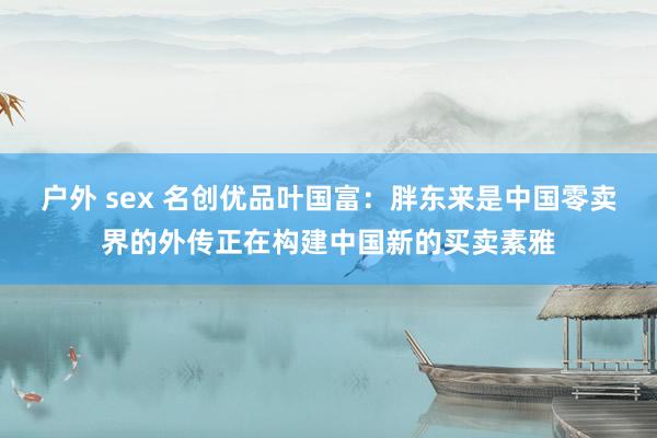 户外 sex 名创优品叶国富：胖东来是中国零卖界的外传正在构建中国新的买卖素雅